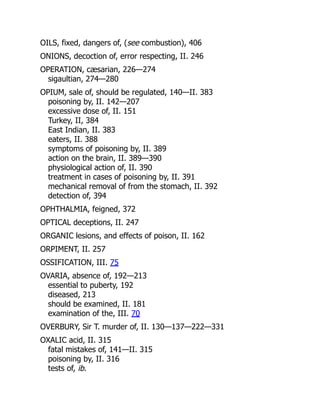 OILS, fixed, dangers of, (see combustion), 406
ONIONS, decoction of, error respecting, II. 246
OPERATION, cæsarian, 226—274
sigaultian, 274—280
OPIUM, sale of, should be regulated, 140—II. 383
poisoning by, II. 142—207
excessive dose of, II. 151
Turkey, II, 384
East Indian, II. 383
eaters, II. 388
symptoms of poisoning by, II. 389
action on the brain, II. 389—390
physiological action of, II. 390
treatment in cases of poisoning by, II. 391
mechanical removal of from the stomach, II. 392
detection of, 394
OPHTHALMIA, feigned, 372
OPTICAL deceptions, II. 247
ORGANIC lesions, and effects of poison, II. 162
ORPIMENT, II. 257
OSSIFICATION, III. 75
OVARIA, absence of, 192—213
essential to puberty, 192
diseased, 213
should be examined, II. 181
examination of the, III. 70
OVERBURY, Sir T. murder of, II. 130—137—222—331
OXALIC acid, II. 315
fatal mistakes of, 141—II. 315
poisoning by, II. 316
tests of, ib.
 