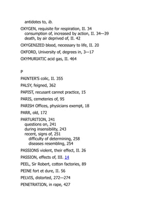 antidotes to, ib.
OXYGEN, requisite for respiration, II. 34
consumption of, increased by action, II. 34—39
death, by air deprived of, II. 42
OXYGENIZED blood, necessary to life, II. 20
OXFORD, University of, degrees in, 3—17
OXYMURIATIC acid gas, II. 464
P
PAINTER’S colic, II. 355
PALSY, feigned, 362
PAPIST, recusant cannot practice, 15
PARIS, cemeteries of, 95
PARISH Offices, physicians exempt, 18
PARR, old, 172
PARTURITION, 241
questions on, 241
during insensibility, 243
recent, signs of, 251
difficulty of determining, 258
diseases resembling, 254
PASSIONS violent, their effect, II. 26
PASSION, effects of, III. 14
PEEL, Sir Robert, cotton factories, 89
PEINE fort et dure, II. 56
PELVIS, distorted, 272—274
PENETRATION, in rape, 427
 