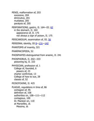 PENIS, malformation of, 203
excessive, 204
diminutive, 201
mutilated, 205
paralysis of, 205
PERFORATIONS, gastric, II. 164—III. 62
in the stomach, II. 164
appearance of, II. 175
not always a sign of poison, II. 175
PERICARDIUM, examination of, III. 56
PERSONAL identity, III 8—131—142
PHANTOMS of insanity, 321
PHARMACOPŒIA, 52
PHOSPHATES distinguished from arsenic, II. 241
PHOSPHORUS, II. 202—333
poisoning by, II. 333
PHYSICIAN, profession of, 1
College of, founded, 6
powers of, 23
charter confirmed, 13
College of how to sue, 28
classes of, 52
PICROTOXINE, II. 425
PLAGUE, regulations in time of, 86
contagion of, 95
definition of, 108
authorities on, 108—111—112
contagious, 109
Dr. Maclean on, 110
at Marseilles, ib.
Messina, ib.
 