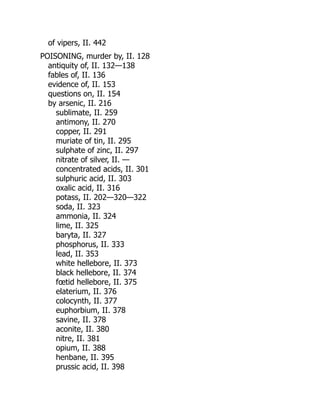 of vipers, II. 442
POISONING, murder by, II. 128
antiquity of, II. 132—138
fables of, II. 136
evidence of, II. 153
questions on, II. 154
by arsenic, II. 216
sublimate, II. 259
antimony, II. 270
copper, II. 291
muriate of tin, II. 295
sulphate of zinc, II. 297
nitrate of silver, II. —
concentrated acids, II. 301
sulphuric acid, II. 303
oxalic acid, II. 316
potass, II. 202—320—322
soda, II. 323
ammonia, II. 324
lime, II. 325
baryta, II. 327
phosphorus, II. 333
lead, II. 353
white hellebore, II. 373
black hellebore, II. 374
fœtid hellebore, II. 375
elaterium, II. 376
colocynth, II. 377
euphorbium, II. 378
savine, II. 378
aconite, II. 380
nitre, II. 381
opium, II. 388
henbane, II. 395
prussic acid, II. 398
 