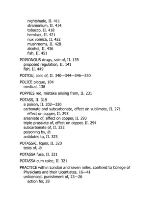 nightshade, II. 411
stramonium, II. 414
tobacco, II. 418
hemlock, II. 421
nux vomica, II. 422
mushrooms, II. 428
alcohol, II. 436
fish, II. 451
POISONOUS drugs, sale of, II. 139
proposed regulation, II. 141
fish, II. 449
POITOU, colic of, II. 340—344—346—350
POLICE plague, 104
medical, 138
POPPIES red, mistake arising from, II. 231
POTASS, II. 319
a poison, II. 202—320
carbonate and subcarbonate, effect on sublimate, II. 271
effect on copper, II. 293
arseniate of, effect on copper, II. 293
triple prussiate of, effect on copper, II. 294
subcarbonate of, II. 322
poisoning by, ib.
antidotes to, II. 323
POTASSÆ, liquor, II. 320
tests of, ib.
POTASSA fusa, II. 321
POTASSA cum calce, II. 321
PRACTICE within London and seven miles, confined to College of
Physicians and their Licentiates, 16—41
unlicenced, punishment of, 23—26
action for, 28
 