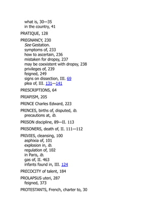 what is, 30—35
in the country, 41
PRATIQUE, 128
PREGNANCY, 230
See Gestation.
symptoms of, 233
how to ascertain, 236
mistaken for dropsy, 237
may be coexistent with dropsy, 238
privileges of, 239
feigned, 249
signs on dissection, III. 69
plea of, III. 131—141
PRESCRIPTIONS, 64
PRIAPISM, 205
PRINCE Charles Edward, 223
PRINCES, births of, disputed, ib.
precautions at, ib.
PRISON discipline, 89—II. 113
PRISONERS, death of, II. 111—112
PRIVIES, cleansing, 100
asphixia of, 101
explosion in, ib.
regulation of, 102
in Paris, ib.
gas of, II. 463
infants found in, III. 124
PRECOCITY of talent, 184
PROLAPSUS uteri, 287
feigned, 373
PROTESTANTS, French, charter to, 30
 