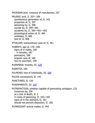 PRUSSIAN blue, nuisance of manufactory, 337
PRUSSIC acid, II. 207—396
spontaneous generation of, II. 162
properties of, II. 397
poisoning by, II. 398
suicide by, II. 399—401
accidents by, II. 399—401—402
physiological action of, II. 404
antidotes, II. 406
test of, II. 408
PTYALISM, extraordinary case of, II. 461
PUBERTY, age of, 170—185
signs of in males, 185
in females, 187
premature, 188
singular case of, 189
how to ascertain, 190
PUERPERAL insanity, III. 129
PUERITIA, 184
PULMONIC test of Infanticide, III. 109
PULVIS successionis, II. 142
PUNCTURES, II. 120
PUNISHMENTS, III. 147
PUTREFACTION, whether capable of generating contagion, 122
nuisances by, 330
as a test of death, II. 3
in cases of poisoning, II. 155—182
signs of in the stomach, II. 181
should not prevent dissection, II. 185
PUTRESCENT animal matter, II. 443
 