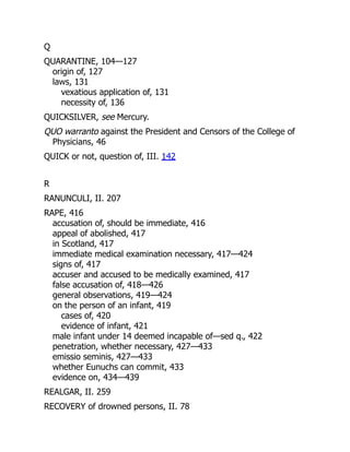 Q
QUARANTINE, 104—127
origin of, 127
laws, 131
vexatious application of, 131
necessity of, 136
QUICKSILVER, see Mercury.
QUO warranto against the President and Censors of the College of
Physicians, 46
QUICK or not, question of, III. 142
R
RANUNCULI, II. 207
RAPE, 416
accusation of, should be immediate, 416
appeal of abolished, 417
in Scotland, 417
immediate medical examination necessary, 417—424
signs of, 417
accuser and accused to be medically examined, 417
false accusation of, 418—426
general observations, 419—424
on the person of an infant, 419
cases of, 420
evidence of infant, 421
male infant under 14 deemed incapable of—sed q., 422
penetration, whether necessary, 427—433
emissio seminis, 427—433
whether Eunuchs can commit, 433
evidence on, 434—439
REALGAR, II. 259
RECOVERY of drowned persons, II. 78
 