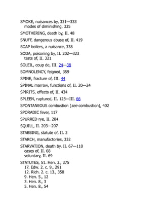 SMOKE, nuisances by, 331—333
modes of diminishing, 335
SMOTHERING, death by, II. 48
SNUFF, dangerous abuse of, II. 419
SOAP boilers, a nuisance, 338
SODA, poisoning by, II. 202—323
tests of, II. 321
SOLEIL, coup de, III. 24—38
SOMNOLENCY, feigned, 359
SPINE, fracture of, III. 44
SPINAL marrow, functions of, II. 20—24
SPIRITS, effects of, II. 434
SPLEEN, ruptured, II. 123—III. 66
SPONTANEOUS combustion (see combustion), 402
SPORADIC fever, 117
SPURRED rye, II. 204
SQUILL, II. 203—207
STABBING, statute of, II. 2
STARCH, manufactories, 332
STARVATION, death by, II. 67—110
cases of, II. 68
voluntary, II. 69
STATUTES, 51. Hen. 3., 375
17. Edw. 2. c. 9., 291
12. Rich. 2. c. 13., 350
9. Hen. 5., 12
3. Hen. 8., 3
5. Hen. 8., 54
 