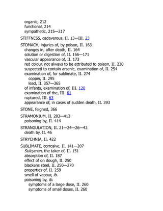 organic, 212
functional, 214
sympathetic, 215—217
STIFFNESS, cadaverous, II. 13—III. 23
STOMACH, injuries of, by poison, II. 163
changes in, after death, II. 164
solution or digestion of, II. 166—171
vascular appearance of, II. 173
red colour, not always to be attributed to poison, II. 230
suspected to contain arsenic, examination of, II. 254
examination of, for sublimate, II. 274
copper, II. 295
lead, II. 357—365
of infants, examination of, III. 120
examination of the, III. 61
ruptured, III. 63
appearance of, in cases of sudden death, II. 393
STONE, feigned, 366
STRAMONIUM, II. 203—413
poisoning by, II. 414
STRANGULATION, II. 21—24—26—42
death by, II. 46
STRYCHNIA, II. 422
SUBLIMATE, corrosive, II. 141—207
Suleyman, the taker of, II. 151
absorption of, II. 187
effect of on dough, II. 250
blackens steel, II. 250—270
properties of, II. 259
smell of vapour, ib.
poisoning by, ib.
symptoms of a large dose, II. 260
symptoms of small doses, II. 260
 