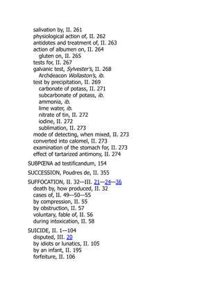 salivation by, II. 261
physiological action of, II. 262
antidotes and treatment of, II. 263
action of albumen on, II. 264
gluten on, II. 265
tests for, II. 267
galvanic test, Sylvester’s, II. 268
Archdeacon Wollaston’s, ib.
test by precipitation, II. 269
carbonate of potass, II. 271
subcarbonate of potass, ib.
ammonia, ib.
lime water, ib.
nitrate of tin, II. 272
iodine, II. 272
sublimation, II. 273
mode of detecting, when mixed, II. 273
converted into calomel, II. 273
examination of the stomach for, II. 273
effect of tartarized antimony, II. 274
SUBPŒNA ad testificandum, 154
SUCCESSION, Poudres de, II. 355
SUFFOCATION, II. 32—III. 21—24—36
death by, how produced, II. 32
cases of, II. 49—50—55
by compression, II. 55
by obstruction, II. 57
voluntary, fable of, II. 56
during intoxication, II. 58
SUICIDE, II. 1—104
disputed, III. 20
by idiots or lunatics, II. 105
by an infant, II. 195
forfeiture, II. 106
 