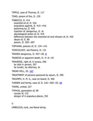TIPPLE, case of Thomas, II. 117
TOAD, poison of the, II. 139
TOBACCO, II. 414
essential oil of, II. 416
prejudices against, II. 415—416
poisoning by, II. 418
injection of, dangerous, II. ib.
physiological action of, II. 419
difference between the essential oil and infusion of, II. 420
abuse of, II. 88
poison, II. 203—207
TOPHANA, poisons of, II. 134—141
TOXICOLOGY, see Poisons, II. 131
TRADES dangerous, II. 457—III. 8
TRANCES or apparent death, II. 4—6—25
TRAVERSE, right of, in lunacy, 296
by idiot in person, 297
by lunatic, by attorney, ib.
TREAD MILL, III. 147
TREATMENT of persons poisoned by opium, II. 390
TRIUMPH, H. M. S., case on board, II. 460
TURNER and family, case of, II. 216—250—III. 94
TWINS, united, 227
TYPHUS, generation of, 98
causes of, 123
danger of in populous places, 352
U
UMBILICAL cord, see Navel string.
 