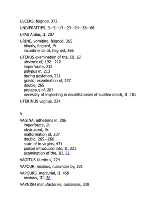 ULCERS, feigned, 372
UNIVERSITIES, 3—5—13—23—24—28—68
UPAS Antiar, II. 207
URINE, vomiting, feigned, 365
bloody, feigned, ib.
incontinence of, feigned, 366
UTERUS examination of the, III. 67
absence of, 192—212
imperforate, 212
polypus in, 213
during gestation, 231
gravid, examination of, 237
double, 265
prolapsus of, 287
necessity of inspecting in doubtful cases of sudden death, II. 181
UTERINUS vagitus, 224
V
VAGINA, adhesions in, 206
imperforate, ib.
obstructed, ib.
malformation of, 207
double, 265—266
state of in virgins, 431
poison introduced into, II. 221
examination of the, III. 72
VAGITUS Uterinus, 224
VAPOUR, noxious, nuisances by, 331
VAPOURS, mercurial, II. 458
noxious, III. 36
VARNISH manufactories, nuisances, 338
 