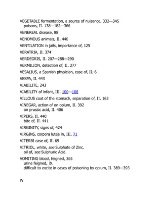 VEGETABLE fermentation, a source of nuisance, 332—345
poisons, II. 138—182—366
VENEREAL disease, 88
VENOMOUS animals, II. 440
VENTILATION in jails, importance of, 125
VERATRIA, II. 374
VERDEGRIS, II. 207—288—290
VERMILION, detection of, II. 277
VESALIUS, a Spanish physician, case of, II. 6
VESPA, II. 443
VIABILITE, 243
VIABILITY of infant, III. 100—108
VILLOUS coat of the stomach, separation of, II. 163
VINEGAR, action of on opium, II. 392
on prussic acid, II. 406
VIPERS, II. 440
bite of, II. 441
VIRGINITY, signs of, 424
VIRGINS, corpora lutea in, III. 71
VITERBI case of, II. 69
VITRIOL, white, see Sulphate of Zinc.
oil of, see Sulphuric Acid.
VOMITING blood, feigned, 365
urine feigned, ib.
difficult to excite in cases of poisoning by opium, II. 389—393
W
 