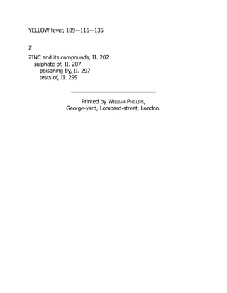YELLOW fever, 109—116—135
Z
ZINC and its compounds, II. 202
sulphate of, II. 207
poisoning by, II. 297
tests of, II. 299
Printed by William Phillips,
George-yard, Lombard-street, London.
 
