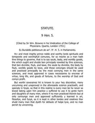 STATUTE.
9 Hen. 5.
[Cited by Sir Wm. Browne in his Vindication of the College of
Physicians. Quarto, London 1753.]
Ex Bundello petitionum de ano
. 9o
. H. 5. in Parliamento.
Hey and most mighty prince noble and worthy lords spirituelx and
temporelx and worshipfull comunes, for so moche as a man hath
thre things to governe, that is to say soule, body, and worldly goods,
the which ought and shulde ben principaly reweled by thre sciences,
that ben divinitie, fisyk, and lawe, the soule by divinitie, the body by
fisyk, worldly goods by lawe, and those conynges should be used
and practised principally by the most connyng men in the same
sciences, and most approved in cases necessaries to encrese of
virtue, long life, and gouds of fortune, to the worship of God and
comyn profit.
But worthi soveraines hit is known to your hey discretion, meny
uncunning and unaproved in the aforesaide science practiseth, and
specialy in fysyk, so that in this realme is every man be he never so
lewed taking upon him practice y suffered to use it to grete harm
and slaughtre of many men, where if no man practiced therein but al
only connynge men and approved sufficiently y learned in art,
filosofye, and fysyk, as it is kept in other londes and roialmes ther
shuld many man that dyeth for defaute of helpe lyve, and no man
perish by unconning.
 