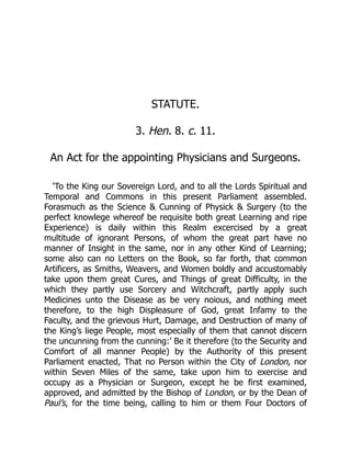 STATUTE.
3. Hen. 8. c. 11.
An Act for the appointing Physicians and Surgeons.
‘To the King our Sovereign Lord, and to all the Lords Spiritual and
Temporal and Commons in this present Parliament assembled.
Forasmuch as the Science  Cunning of Physick  Surgery (to the
perfect knowlege whereof be requisite both great Learning and ripe
Experience) is daily within this Realm excercised by a great
multitude of ignorant Persons, of whom the great part have no
manner of Insight in the same, nor in any other Kind of Learning;
some also can no Letters on the Book, so far forth, that common
Artificers, as Smiths, Weavers, and Women boldly and accustomably
take upon them great Cures, and Things of great Difficulty, in the
which they partly use Sorcery and Witchcraft, partly apply such
Medicines unto the Disease as be very noious, and nothing meet
therefore, to the high Displeasure of God, great Infamy to the
Faculty, and the grievous Hurt, Damage, and Destruction of many of
the King’s liege People, most especially of them that cannot discern
the uncunning from the cunning:’ Be it therefore (to the Security and
Comfort of all manner People) by the Authority of this present
Parliament enacted, That no Person within the City of London, nor
within Seven Miles of the same, take upon him to exercise and
occupy as a Physician or Surgeon, except he be first examined,
approved, and admitted by the Bishop of London, or by the Dean of
Paul’s, for the time being, calling to him or them Four Doctors of
 
