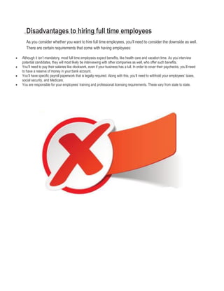 Disadvantages to hiring full time employees
As you consider whether you want to hire full time employees, you’ll need to consider the downside as well.
There are certain requirements that come with having employees:
 Although it isn’t mandatory, most full time employees expect benefits, like health care and vacation time. As you interview
potential candidates, they will most likely be interviewing with other companies as well, who offer such benefits.
 You’ll need to pay their salaries like clockwork, even if your business has a lull. In order to cover their paychecks, you’ll need
to have a reserve of money in your bank account.
 You’ll have specific payroll paperwork that is legally required. Along with this, you’ll need to withhold your employees’ taxes,
social security, and Medicare.
 You are responsible for your employees’ training and professional licensing requirements. These vary from state to state.
 