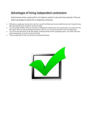 Advantages of hiring independent contractors:
Small business owners usually prefer to hire freelance workers for jobs when they need help. There are
distinct advantages to sticking only to independent contractors:
 Although you usually pay more per job or per hour, you will most likely save money overall since you aren’t required to pay
them any benefits and do not need to commit to a salary.
 You have greater flexibility. When you work with an independent contractor and it isn’t a good match, you simply don’t hire
them again. When you have an employee that doesn’t work out, you may need to fire them, which isn’t always easy.
 You can hire the right person for the task needed, contracting someone with a specialized service. They often have many
years of experience, so you don’t need to train them.
 They are responsible for their own permits and professional licenses.
 