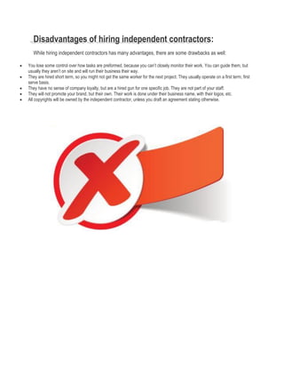 Disadvantages of hiring independent contractors:
While hiring independent contractors has many advantages, there are some drawbacks as well:
 You lose some control over how tasks are preformed, because you can’t closely monitor their work. You can guide them, but
usually they aren’t on site and will run their business their way.
 They are hired short term, so you might not get the same worker for the next project. They usually operate on a first term, first
serve basis.
 They have no sense of company loyalty, but are a hired gun for one specific job. They are not part of your staff.
 They will not promote your brand, but their own. Their work is done under their business name, with their logos, etc.
 All copyrights will be owned by the independent contractor, unless you draft an agreement stating otherwise.
 
