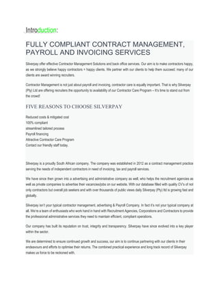 Introduction:
FULLY COMPLIANT CONTRACT MANAGEMENT,
PAYROLL AND INVOICING SERVICES
Silverpay offer effective Contractor Management Solutions and back office services. Our aim is to make contractors happy,
as we strongly believe happy contractors = happy clients. We partner with our clients to help them succeed; many of our
clients are award winning recruiters.
Contractor Management is not just about payroll and invoicing, contractor care is equally important. That is why Silverpay
(Pty) Ltd are offering recruiters the opportunity to availability of our Contractor Care Program – It’s time to stand out from
the crowd!
FIVE REASONS TO CHOOSE SILVERPAY
Reduced costs & mitigated cost
100% compliant
streamlined tailored process
Payroll financing
Attractive Contractor Care Program
Contact our friendly staff today.
Silverpay is a proudly South African company. The company was established in 2012 as a contract management practice
serving the needs of independent contractors in need of invoicing, tax and payroll services.
We have since then grown into a advertising and administrative company as well, who helps the recruitment agencies as
well as private companies to advertise their vacancies/jobs on our website. With our database filled with quality CV’s of not
only contractors but overall job seekers and with over thousands of public views daily Silverpay (Pty) ltd is growing fast and
globally.
Silverpay isn’t your typical contractor management, advertising & Payroll Company. In fact it’s not your typical company at
all. We’re a team of enthusiasts who work hand in hand with Recruitment Agencies, Corporations and Contractors to provide
the professional administrative services they need to maintain efficient, compliant operations.
Our company has built its reputation on trust, integrity and transparency. Silverpay have since evolved into a key player
within the sector.
We are determined to ensure continued growth and success, our aim is to continue partnering with our clients in their
endeavours and efforts to optimise their returns. The combined practical experience and long track record of Silverpay
makes us force to be reckoned with.
 