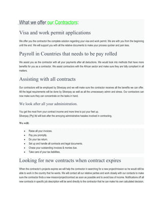What we offer our Contractors:
Visa and work permit applications
We offer you the contractor the complete solution regarding your visa and work permit. We are with you from the beginning
until the end. We will support you with all the relative documents to make your process quicker and pain less.
Payroll in Countries that needs to be pay rolled
We assist you as the contractor with all your payments after all deductions. We would look into methods that have more
benefits for you as a contractor. We assist contractors with the African sector and make sure they are fully compliant in all
matters.
Assisting with all contracts
Our contractors will be employed by Silverpay and we will make sure the contractor receives all the benefits we can offer.
All the legal requirements will be done by Silverpay as well as all the unnecessary admin and stress. Our contractors can
now make sure they can concentrate on the tasks in hand.
We look after all your administration.
You get the most from your contract income and more time to put your feet up.
Silverpay (Pty) ltd will look after the annoying administrative hassles involved in contracting.
We will:
 Raise all your invoices.
 Pay you promptly.
 Do your tax return.
 Set up and handle all contracts and legal documents.
 Chase your outstanding invoices & monies due.
 Take care of your tax liabilities.
Looking for new contracts when contract expires
When the contractor’s projects expires we will help the contractor in searching for a new project/mission so he would still be
able to work in the country that he wants. We will contact all our relative parties and work closely with our contacts to make
sure the contractor finds a new mission/project/contract as soon as possible and to avoid loss of income. Notifications off all
new contracts in specific job description will be send directly to the contractor that he can make his own calculated decision.
 