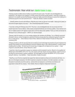 Testimonials: Hear what our clients have to say…
“Silverpay provides excellent service handling my payroll for the past 5 years. The staff is very knowledgeable and
professional. They respond to our questions in a timely manner and provide accurate answers. I would like to express my
gratitude for the excellent services that Silverpay provides and I highly recommend Silverpay to anyone that is looking for a
professional payroll service with personnel touch.” – Razlee Bin Abrahim | Huawei Consultant
“…SilverPay delivers its service with efficiency. What they say is what you get even much better. I always get my salary on
time with the highest degree of accuracy! ” – Alan Chiwaridzo|Independent Contractor
“I have been working with Silverpay since 2010. They have a very knowledgeable team who are prompt and driven
towards high level of service delivery. Andre possess exceptional leadership and mentoring qualities. I have reached out to
him on multiple occasions with regards to expert advice and have always been satisfied. Thank you Andre and the team at
Silverpay for your continued support.” – Nikhil K | Sr. Business Analyst
“Silverpay made the transition to my new overseas employer both seamless and effortless. I can confidently recommend
Silverpay for all your contract management, payroll and invoicing services given their professional approach and strong
focus on client service.” – Adrian Bertrand | Head of Africa, Networks & Global Outreach Principles for Responsible
Investment (PRI)
“Silverpay provides us with the assurance that we are abiding by local market legal requirements and gives employees the
benefit of the protection and security afforded by having an employee status in their national jurisdiction, as well as greatly
simplifying their tax affairs. We have found the service easy to engage with and responsive to our queries.” – Craig
Fergusson | Associate Director, Human Resources, Unipro
“I would like to take this opportunity to express our satisfaction with the standard of service, offered to us by qualified and
efficient team of SILVERPAY (PTY) LTD. This is the company with high integrity and strong traditional, values focusing on
providing the outmost levels of customer satisfaction. We would gladly recommend SILVERPAY (PTY) LTD to anyone
asking for reference. Yours faithfully.” – Pepito Santocildes | Huawei Consultant
“SilverPay is one of the few companies that respect their clients and abide by all laws and commitments with them, it is
also one of the largest companies in the field of payments companies and salaries in the field of petroleum and it has
thousands of contractors around the world so, i advise all who are looking for a commitment circumstance and
organization to deal with this company.” Omar Abdalla | Reservoir Engineer (Independent Contractor)
 