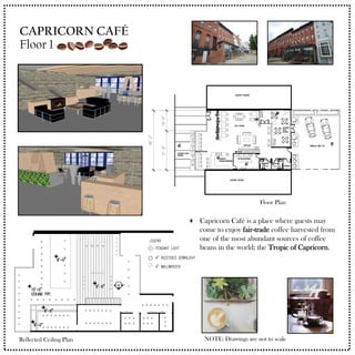 Capricorn Café is a place where guests may
come to enjoy fair-trade coffee harvested from
one of the most abundant sources of coffee
beans in the world; the Tropic of Capricorn.
NOTE: Drawings are not to scale
Floor Plan
Reflected Ceiling Plan
CAPRICORN CAFÉ
Floor 1
 