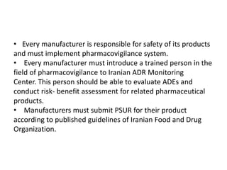 • Every manufacturer is responsible for safety of its products
and must implement pharmacovigilance system.
• Every manufacturer must introduce a trained person in the
field of pharmacovigilance to Iranian ADR Monitoring
Center. This person should be able to evaluate ADEs and
conduct risk- benefit assessment for related pharmaceutical
products.
• Manufacturers must submit PSUR for their product
according to published guidelines of Iranian Food and Drug
Organization.
 