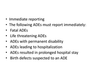 • Immediate reporting
• The following ADEs must report immediately:
• Fatal ADEs
• Life threatening ADEs
• ADEs with permanent disability
• ADEs leading to hospitalization
• ADEs resulted in prolonged hospital stay
• Birth defects suspected to an ADE
 