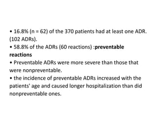 • 16.8% (n = 62) of the 370 patients had at least one ADR.
(102 ADRs).
• 58.8% of the ADRs (60 reactions) :preventable
reactions
• Preventable ADRs were more severe than those that
were nonpreventable.
• the incidence of preventable ADRs increased with the
patients' age and caused longer hospitalization than did
nonpreventable ones.
 
