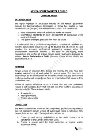  
1	
  
KENYA SCRIPTWRITERS GUILD
CONCEPT PAPER
INTRODUCTION
The digital migration of 2013/2014 initiated by the Kenyan government
through the Communications Commission of Kenya has created a huge
demand for local (Kenyan) film and television content. This means that:
o More professional writers of audiovisual works are needed.
o International standards of story development of audiovisual works
must be followed.
o The quality of scripts, plays and film must be raised.
It is anticipated that a professional organization consisting of members and
industry stakeholders should be set up to develop this. It will be the gold
standard for accessing professional scriptwriting services within the
entertainment audiovisual industry. It will cater for the royalty, rights
management and welfare of original Kenyan audio-visual works produced by
writers. Kenya Scriptwriters Guild (formerly Kenya Writers Guild) was
established in 2014.
PURPOSE
Kenyan writers on television, film, theatre and recently, the web, have been
working independently of each other for several years. This has been a
disadvantage to the development of the entertainment industry since writers
producing audiovisual works do not have an organization that caters to their
professional need.
Writers of original audiovisual works in Kenya, like any other profession,
require a self-regulating body that will look into their welfare regardless of
their status in life. These writers include:
 Screenwriters
 Radio playwrights
 Theatre playwrights
OBJECTIVES
The Kenya Scriptwriters Guild will be a registered professional organization
that will represent Kenyan writers of audiovisual works in television, film,
theatre, Internet and radio. The organization will aim to:
1. Create goodwill among stakeholders in the media industry to be
signatories to the Kenya Scriptwriters Guild.
2. Provide a central point for legal protection of original written
audiovisual works.
 