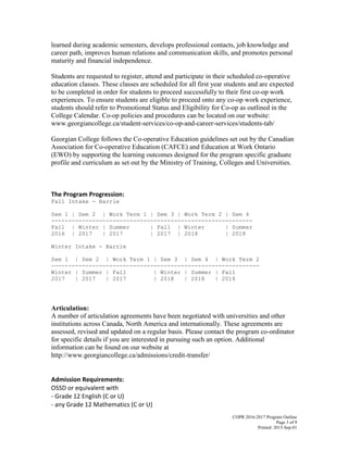 COPR 2016-2017 Program Outline
Page 3 of 9
Printed: 2015-Sep-01
learned during academic semesters, develops professional contacts, job knowledge and
career path, improves human relations and communication skills, and promotes personal
maturity and financial independence.
Students are requested to register, attend and participate in their scheduled co-operative
education classes. These classes are scheduled for all first year students and are expected
to be completed in order for students to proceed successfully to their first co-op work
experiences. To ensure students are eligible to proceed onto any co-op work experience,
students should refer to Promotional Status and Eligibility for Co-op as outlined in the
College Calendar. Co-op policies and procedures can be located on our website:
www.georgiancollege.ca/student-services/co-op-and-career-services/students-tab/
Georgian College follows the Co-operative Education guidelines set out by the Canadian
Association for Co-operative Education (CAFCE) and Education at Work Ontario
(EWO) by supporting the learning outcomes designed for the program specific graduate
profile and curriculum as set out by the Ministry of Training, Colleges and Universities.
The Program Progression:
Fall Intake - Barrie
Sem 1 | Sem 2 | Work Term 1 | Sem 3 | Work Term 2 | Sem 4
-----------------------------------------------------------
Fall | Winter | Summer | Fall | Winter | Summer
2016 | 2017 | 2017 | 2017 | 2018 | 2018
Winter Intake - Barrie
Sem 1 | Sem 2 | Work Term 1 | Sem 3 | Sem 4 | Work Term 2
-------------------------------------------------------------
Winter | Summer | Fall | Winter | Summer | Fall
2017 | 2017 | 2017 | 2018 | 2018 | 2018
Articulation:
A number of articulation agreements have been negotiated with universities and other
institutions across Canada, North America and internationally. These agreements are
assessed, revised and updated on a regular basis. Please contact the program co-ordinator
for specific details if you are interested in pursuing such an option. Additional
information can be found on our website at
http://www.georgiancollege.ca/admissions/credit-transfer/
Admission Requirements:
OSSD or equivalent with
- Grade 12 English (C or U)
- any Grade 12 Mathematics (C or U)
 