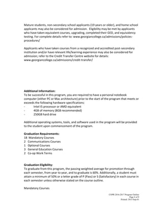 COPR 2016-2017 Program Outline
Page 4 of 9
Printed: 2015-Sep-01
Mature students, non-secondary school applicants (19 years or older), and home school
applicants may also be considered for admission. Eligibility may be met by applicants
who have taken equivalent courses, upgrading, completed their GED, and equivalency
testing. For complete details refer to: www.georgiancollege.ca/admissions/policies-
procedures/
Applicants who have taken courses from a recognized and accredited post-secondary
institution and/or have relevant life/learning experience may also be considered for
admission; refer to the Credit Transfer Centre website for details:
www.georgiancollege.ca/admissions/credit-transfer/
Additional Information:
To be successful in this program, you are required to have a personal notebook
computer (either PC or Mac architecture) prior to the start of the program that meets or
exceeds the following hardware specifications:
- Intel I5 processor or AMD equivalent
- 4GB of memory (8GB recommended)
- 250GB hard drive
Additional operating systems, tools, and software used in the program will be provided
to the student upon commencement of the program.
Graduation Requirements:
18 Mandatory Courses
2 Communications Courses
1 Optional Courses
3 General Education Courses
2 Co-op Work Terms
Graduation Eligibility:
To graduate from this program, the passing weighted average for promotion through
each semester, from year to year, and to graduate is 60%. Additionally, a student must
attain a minimum of 50% or a letter grade of P (Pass) or S (Satisfactory) in each course in
each semester unless otherwise stated on the course outline.
Mandatory Courses
 