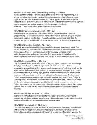 COPR 2016-2017 Program Outline
Page 7 of 9
Printed: 2015-Sep-01
COMP1011 Advanced Object Oriented Programming 42.0 Hours
Building on the concepts from Introduction to Object-Oriented Programming, this
course introduces techniques that lend themselves to the creation of sophisticated
applications. The skills learned in this course can be applied to such diverse system
capabilities as e-commerce, database manipulation, and network connectivity. Graphical
user interface design and construction will also be covered in detail.
P- COMP1008 Introduction to Object Oriented Programming
COMP1030 Programming Fundamentals 42.0 Hours
In this course the student will gain a broad understanding of modern computer
programming. The student will acquire introductory skills in problem analysis, solution
design, and program construction . Through practical programming activities, the
student will gain an appreciation of the nature and history of computer programming.
COMP1035 Networking Essentials 42.0 Hours
Network systems interconnect computer related resources, services and users. This
course provides the student with a fundamental knowledge of networking concepts and
technologies. There is a strong emphasis on terminology, protocols, error
detection/correction and network security. This course assists in developing the
necessary skills to plan and implement small networks across a range of applications.
COMP1045 Internet of Things 42.0 Hours
The Internet of Things is at the forefront of the next digital revolution and helps bridge
the physical and digital worlds. This gives individuals, businesses, and other
organizations the ability to collect an unprecedented amount of real-time data from the
environment and increases data analytics to improve Business Intelligence. Attributes
such as temperature, humidity, light, position and movement of objects can easily be
captured and transmitted over the Internet to centralized databases. The Internet of
Things also provides an opportunity to remotely monitor and control “Smart” objects
allowing almost any device to become interactive and automated. This course teaches
students how to connect, program, and build projects that leverage the Internet of
Things technologies to remotely monitor objects and collect environmental data, as well
as build web-enabled “Smart” appliances that can be remotely controlled over the
Internet.
COMP2003 Relational Database 42.0 Hours
In this course, the student is introduced to the process of planning, creating and
managing a relational database using Structured Query Language (SQL) statements. The
emphasis of this course is data manipulation and extraction.
COMP2005 Systems Analysis 42.0 Hours
This course provides a practical approach to systems analysis and design using a blend
of traditional development with current technologies. Course material covers the
theory, tools, and techniques used in the analysis of business information systems. The
 