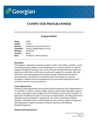 COPR 2016-2017 Program Outline
Page 1 of 9
Printed: 2015-Sep-01
COMPUTER PROGRAMMER
Program Outline
Major: COPR
Length: 2 Years
Delivery: 4 Semesters, plus 2 work terms
Credential: Ontario College Diploma, Co-op
Effective: 2016-2017
Location: Barrie
Start: Fall (Barrie), Winter (Barrie)
Description
This program is designed to meet the academic needs of all students, whether a recent
secondary graduate, college or university graduate, or a mature student. As students
progress through the two years, the courses they take will help them gain insight and
experience in the fields in which they may choose to apply their computer skills after
graduation. A structured approach to problem solving, effective oral and written
communications, and attention to standards and documentation are stressed
throughout. Industry trends and requirements are continually monitored to ensure
curriculum remains current and relevant.
Career Opportunities
Graduates with programming interests/skills will be prepared to work independently or
as a member of a team to analyze, design, enhance, and maintain application systems,
as well as participate in the management of the activities and personnel involved in an
application development project in many types of organizations, including government.
Graduates may be employed in related areas such as the marketing of computer
products, information centers and help desks, business analysis, project management,
operating systems support, education, computer operation, and database
design/management.
Program Learning Outcomes
 