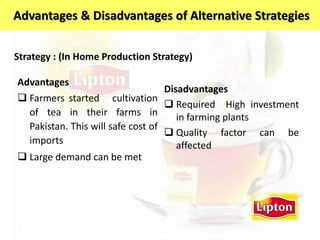 Advantages
 Farmers started cultivation
of tea in their farms in
Pakistan. This will safe cost of
imports
 Large demand can be met
Disadvantages
 Required High investment
in farming plants
 Quality factor can be
affected
Strategy : (In Home Production Strategy)
Advantages & Disadvantages of Alternative Strategies
 