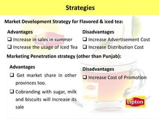 Market Development Strategy for Flavored & iced tea:
Advantages
 Increase in sales in summer
 Increase the usage of Iced Tea
Disadvantages
 Increase Advertisement Cost
 Increase Distribution Cost
Marketing Penetration strategy (other than Punjab):
Advantages
 Get market share in other
provinces too.
 Cobranding with sugar, milk
and biscuits will increase its
sale
Disadvantages
 Increase Cost of Promotion
StrategiesStrategies
 