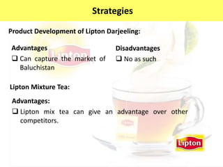 Product Development of Lipton Darjeeling:
Advantages
 Can capture the market of
Baluchistan
Disadvantages
 No as such
Strategies
Lipton Mixture Tea:
Advantages:
 Lipton mix tea can give an advantage over other
competitors.
 