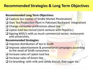 Recommended Long Term Objectives:
 Capture tea market of Sindh( Market Penetration)
 Own Tea Production Plant in Pakistan( Backward integration)
 Change consumer preferences about tea
 Lipton Iced tea revival (Joint venture with PepsiCo.)
 Signing MOU’s with as much commercial sector, restaurants
and universities.
Recommended Strategies:
 Improve distribution of tea in Sindh
 Improve advertisement & promotional campaigns according
to the need of Sindh consumers
 Increase sales of Lipton Iced tea
 Increase sales of Green tea
 Co-branding: with milk and candy biscuit, free sugar etc.
Recommended Strategies & Long Term Objectives
 