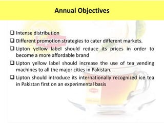  Intense distribution
 Different promotion strategies to cater different markets.
 Lipton yellow label should reduce its prices in order to
become a more affordable brand
 Lipton yellow label should increase the use of tea vending
machines to all the major cities in Pakistan.
 Lipton should introduce its internationally recognized ice tea
in Pakistan first on an experimental basis
Annual Objectives
 