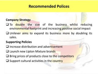 Company Strategy
 To double the size of the business whilst reducing
environmental footprint and increasing positive social impact
 Unilever aims to expand its business more by doubling its
sales.
Supporting Policies
 Increase distribution and advertisement
 Launch new Lipton Mixture brands
 Bring prices of products close to the competitors
 Support cultural activities in the country
Recommended Polices
 