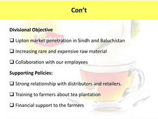Divisional Objective
 Lipton market penetration in Sindh and Baluchistan
 Increasing rare and expensive raw material
 Collaboration with our employees
Supporting Policies:
 Strong relationship with distributors and retailers.
 Training to farmers about tea plantation
 Financial support to the farmers
Con’t
 