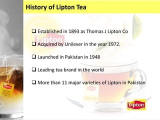 History of Lipton Tea
 Established in 1893 as Thomas J Lipton Co
 Acquired by Unilever in the year 1972.
 Launched in Pakistan in 1948
 Leading tea brand in the world
 More than 11 major varieties of Lipton in Pakistan
 