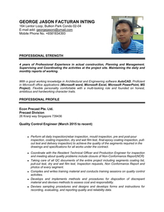 GEORGE JASON FACTURAN INTING
164 Lentor Loop, Bullion Park Condo 02-04
E-mail add: georgejasoni@ymail.com
Mobile Phone No. +6581834393
PROFESSIONAL STRENGTH
4 years of Professional Experience in actual construction, Planning and Management.
Supervising and Coordinating the activities at the project site. Maintaining the daily and
monthly reports of working.
With a good working knowledge in Architectural and Engineering software AutoCAD. Proficient
in Microsoft office applications (Microsoft word, Microsoft Excel, Microsoft PowerPoint, MS
Project). Flexible personality comfortable with a multi-tasking role and founded on honest,
ambitious and hardworking character traits.
PROFESSIONAL PROFILE
Econ Precast Pte. Ltd.
Precast Division
26 Kranji way Singapore 739436
Quality Control Engineer (March 2015 to recent)
 Perform all daily inspection(rebar inspection, mould inspection, pre and post-pour
inspection, coating inspection, dry and wet film test, final-epoxy coating inspection, pull-
out test and delivery inspection) to achieve the quality of the segments required in the
drawings and specifications for all works under the contract.
 Coordinate with the Resident Technical Officer and Production Engineer for inspection
and meeting about quality problems include closure of Non-Conformance Report(NCR)
 Taking care of all QC documents of the entire project including segments coating list,
pull-out test, dry and wet film test, Inspection requests, Non Conformance Report and
photos of every segment.
 Compiles and writes training material and conducts training sessions on quality control
activities.
 Develops and implements methods and procedures for disposition of discrepant
material and devises methods to assess cost and responsibility.
 Devises sampling procedures and designs and develops forms and instructions for
recording, evaluating, and reporting quality and reliability data.
 