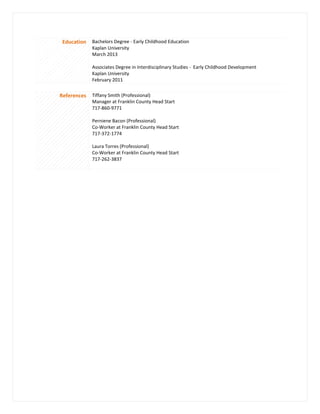 Education Bachelors Degree - Early Childhood Education
Kaplan University
March 2013
Associates Degree in Interdisciplinary Studies - Early Childhood Development
Kaplan University
February 2011
References Tiffany Smith (Professional)
Manager at Franklin County Head Start
717-860-9771
Perniene Bacon (Professional)
Co-Worker at Franklin County Head Start
717-372-1774
Laura Torres (Professional)
Co-Worker at Franklin County Head Start
717-262-3837
 