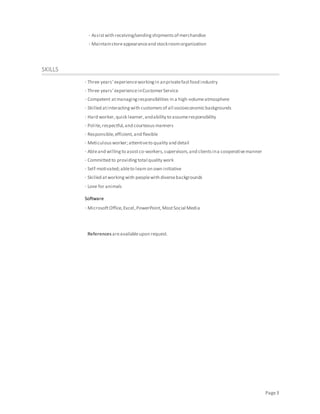 Page3
· Assistwith receiving/sendingshipmentsof merchandise
· Maintainstoreappearanceand stockroomorganization
SKILLS
· Three years’experienceworkingin anprivatefastfood industry
· Three years’experienceinCustomerService
· Competent atmanagingresponsibilities in a high-volumeatmosphere
· Skilled atinteractingwith customersof all socioeconomicbackgrounds
· Hard worker,quick learner,andability to assumeresponsibility
· Polite,respectful,and courteousmanners
· Responsible,efficient,and flexible
· Meticulousworker;attentiveto quality and detail
· Ableand willingto assistco-workers,supervisors,and clientsina cooperativemanner
· Committed to providingtotal quality work
· Self-motivated;ableto learn on own initiative
· Skilled atworkingwith peoplewith diversebackgrounds
· Love for animals
Software
· MicrosoftOffice,Excel,PowerPoint,MostSocial Media
References areavailableupon request.
 