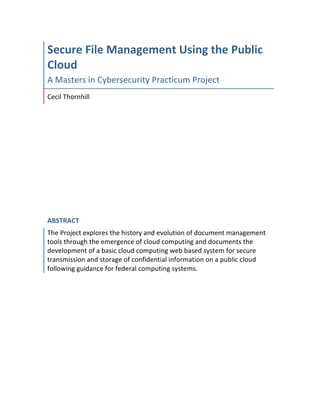 Secure File Management Using the Public
Cloud
A	Masters	in	Cybersecurity	Practicum	Project	
Cecil	Thornhill	
ABSTRACT
The	Project	explores	the	history	and	evolution	of	document	management	
tools	through	the	emergence	of	cloud	computing	and	documents	the	
development	of	a	basic	cloud	computing	web	based	system	for	secure	
transmission	and	storage	of	confidential	information	on	a	public	cloud	
following	guidance	for	federal	computing	systems.	
	
 