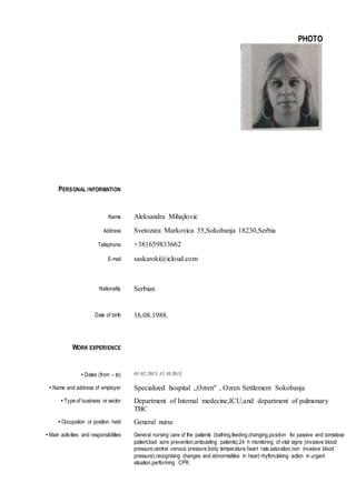 PHOTO
PERSONAL INFORMATION
Name Aleksandra Mihajlovic
Address Svetozara Markovica 35,Sokobanja 18230,Serbia
Telephone +381659833662
E-mail saskaroki@icloud.com
Nationality Serbian
Date of birth 16.08.1988.
WORK EXPERIENCE
• Dates (from – to) 01.02.2013.-31.10.2013.
• Name and address of employer Specialized hospital ,,Ozren" , Ozren Settlement Sokobanja
• Type of business or sector Department of Internal medecine,ICU,and department of pulmonary
TBC
• Occupation or position held General nurse
• Main activities and responsibilities General nursing care of the patients (bathing,feeding,changing,position for passive and comatose
patient,bad sore prevention,ambulating patients),24 h monitoring of vital signs (invasive blood
pressure,central venous pressure,body temperature,heart rate,saturation,non invasive blood
pressure),recognising changes and abnormalities in heart rhythm,taking action in urgent
situation,performing CPR.
 