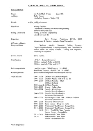 CURRICULUM VITAE - PHILIP WRIGHT
Personal Details
Name: Mr Philip Mark Wright (aged 44)
Address: Tudor House
Llanfaelog, Anglesey, Wales / UK
E-mail: wright_phil@yahoo.com
Education: Mining Engineer
Department of Mining and Mineral Engineering
The University of Leeds
B.Eng. (Honours) Mining & Mineral Engineering
Class II Division (I)
Expertise: Pore Pressure Prediction, HTHP, ECD
Management & Geology including Rock Mechanics.
(17 years offshore)
Responsibilities Wellbore stability, Managed Drilling Pressure,
Engineering calculations, Assisting company man, Participate in
section meets and safety offshore, Training new engineers,
Inventory of equipment
Notice period: Three Months
Certification I.W.C.F. – Renewal required
Offshore medical - Valid until 2016
Offshore survival - Valid until 2017
Previous positions Land Surveyor – Global Surveys 1991-1993
Subsidence Engineer – British Coal 1993-1997
Current position Senior Offshore Engineer - Baker Hughes Norway
Work History 1997 - 1998 Onshore and Offshore Nigeria
1998 - 1999 Onshore Algeria with BHP and BP
1999 - 2000 Offshore Namibia – Shell
Offshore Holland
2000 onwards Offshore Norway
2000 - 2003 Hydro – Ostberg East
2003 - 2004 Statoil – West Alpha
Statoil - Deep Sea Bergen
2004 - 2005 Statoil - Deep Sea Bergen
Talisman - Maersk Giant
2005 - 2006 PetroNorge & Total E&P - Bideford Dolphin
Talisman - Maersk Giant
2006 - 2008 Talisman - Maersk Giant
2008 - 2009 Petro-Canada – Deep Sea Delta
2009 - 2010 Wintershall / Det Norske -Songa Delta
2010 - 2011 Wintershall / Det Norske -Songa Delta
2012 - 2013 Total UK - West Phoenix
Suncor Energy – Songa Delta
2013 – 2014 Exxon mobil – West Alpha
2014 – Exxon mobil – West Alpha
Lundin - Island Innovator
Work Experience
 