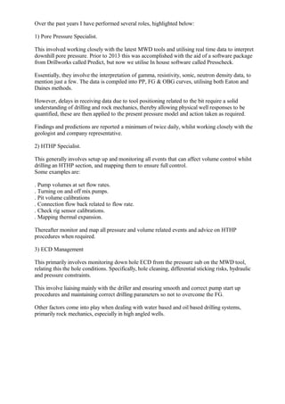 Over the past years I have performed several roles, highlighted below:
1) Pore Pressure Specialist.
This involved working closely with the latest MWD tools and utilising real time data to interpret
downhill pore pressure. Prior to 2013 this was accomplished with the aid of a software package
from Drillworks called Predict, but now we utilise In house software called Presscheck.
Essentially, they involve the interpretation of gamma, resistivity, sonic, neutron density data, to
mention just a few. The data is compiled into PP, FG & OBG curves, utilising both Eaton and
Daines methods.
However, delays in receiving data due to tool positioning related to the bit require a solid
understanding of drilling and rock mechanics, thereby allowing physical well responses to be
quantified, these are then applied to the present pressure model and action taken as required.
Findings and predictions are reported a minimum of twice daily, whilst working closely with the
geologist and company representative.
2) HTHP Specialist.
This generally involves setup up and monitoring all events that can affect volume control whilst
drilling an HTHP section, and mapping them to ensure full control.
Some examples are:
. Pump volumes at set flow rates.
. Turning on and off mix pumps.
. Pit volume calibrations
. Connection flow back related to flow rate.
. Check rig sensor calibrations.
. Mapping thermal expansion.
Thereafter monitor and map all pressure and volume related events and advice on HTHP
procedures when required.
3) ECD Management
This primarily involves monitoring down hole ECD from the pressure sub on the MWD tool,
relating this the hole conditions. Specifically, hole cleaning, differential sticking risks, hydraulic
and pressure constraints.
This involve liaising mainly with the driller and ensuring smooth and correct pump start up
procedures and maintaining correct drilling parameters so not to overcome the FG.
Other factors come into play when dealing with water based and oil based drilling systems,
primarily rock mechanics, especially in high angled wells.
 