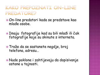  On-line
        predatori kada se predstave kao
 mlađe osobe.

 Imaju fotografije kad su bili mlađi ili čak
 fotografije koje su skinute s interneta.

 Tražeda se sastanete negdje, broj
 telefona, adresu…

 Nudepoklone i zahtijevaju da dopisivanje
 ostane u tajnosti.
 