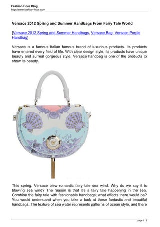Fashion Hour Blog
http://www.fashion-hour.com




Versace 2012 Spring and Summer Handbags From Fairy Tale World

[Versace 2012 Spring and Summer Handbags, Versace Bag, Versace Purple
Handbag]

Versace is a famous Italian famous brand of luxurious products. Its products
have entered every field of life. With clear design style, its products have unique
beauty and surreal gorgeous style. Versace handbag is one of the products to
show its beauty.




This spring, Versace blew romantic fairy tale sea wind. Why do we say it is
blowing sea wind? The reason is that it’s a fairy tale happening in the sea.
Combine the fairy tale with fashionable handbags; what effects there would be?
You would understand when you take a look at these fantastic and beautiful
handbags. The texture of sea water represents patterns of ocean style, and there



                                                                             page 1 / 6
 