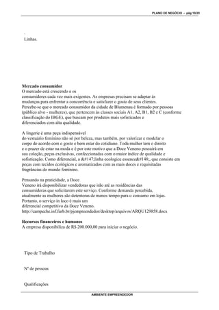 PLANO DE NEGÓCIO - pág.10/25




 ·
 Linhas.




Mercado consumidor
O mercado está crescendo e os
consumidores cada vez mais exigentes. As empresas precisam se adaptar às
mudanças para enfrentar a concorrência e satisfazer o gosto de seus clientes.
Percebe-se que o mercado consumidor da cidade de Blumenau é formado por pessoas
(público alvo - mulheres), que pertencem às classes sociais A1, A2, B1, B2 e C (conforme
classificação do IBGE), que buscam por produtos mais sofisticados e
diferenciados com alta qualidade.

A lingerie é uma peça indispensável
do vestuário feminino não só por beleza, mas também, por valorizar e modelar o
corpo de acordo com o gosto e bem estar do cotidiano. Toda mulher tem o direito
e o prazer de estar na moda e é por este motivo que a Doce Veneno possuirá em
sua coleção, peças exclusivas, confeccionadas com o maior índice de qualidade e
sofisticação. Como diferencial, a linha ecologice essence, que consiste em
peças com tecidos ecológicos e aromatizados com as mais doces e requisitadas
fragrâncias do mundo feminino.

Pensando na praticidade, a Doce
Veneno irá disponibilizar vendedoras que irão até as residências das
consumidoras que solicitarem este serviço. Conforme demanda percebida,
atualmente as mulheres são detentoras de menos tempo para o consumo em lojas.
Portanto, o serviço in loco é mais um
diferencial competitivo da Doce Veneno.
http://campeche.inf.furb.br/pjempreendedor/desktop/arquivos/ARQU129858.docx

Recursos financeiros e humanos
A empresa disponibiliza de R$ 200.000,00 para iniciar o negócio.




 Tipo de Trabalho


 Nº de pessoas


 Qualificações

                                      AMBIENTE EMPREENDEDOR
 